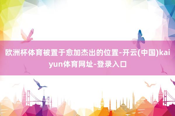 歐洲杯體育被置于愈加杰出的位置-開云(中國)kaiyun體育網址-登錄入口