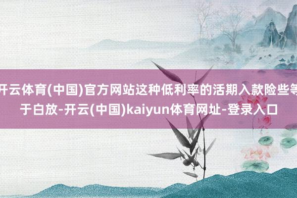開云體育(中國)官方網站這種低利率的活期入款險些等于白放-開云(中國)kaiyun體育網址-登錄入口