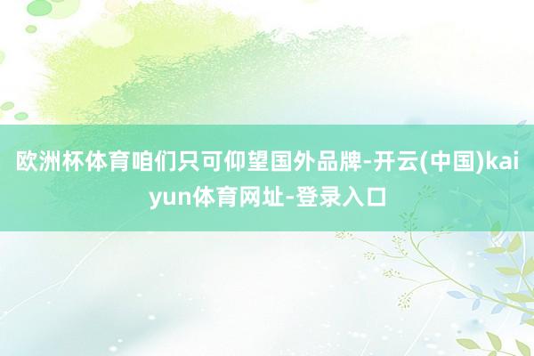 歐洲杯體育咱們只可仰望國外品牌-開云(中國)kaiyun體育網(wǎng)址-登錄入口