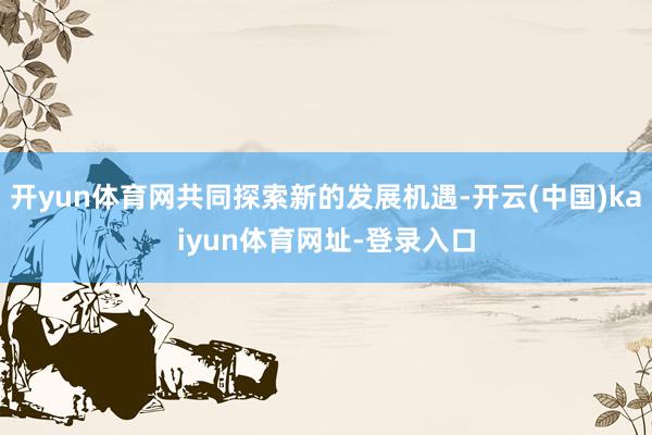 開yun體育網共同探索新的發展機遇-開云(中國)kaiyun體育網址-登錄入口