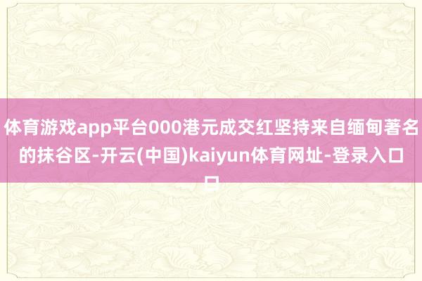 體育游戲app平臺000港元成交紅堅持來自緬甸著名的抹谷區-開云(中國)kaiyun體育網址-登錄入口