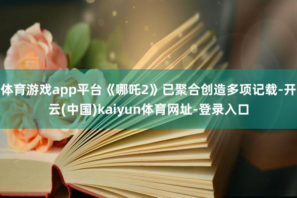 體育游戲app平臺《哪吒2》已聚合創造多項記載-開云(中國)kaiyun體育網址-登錄入口