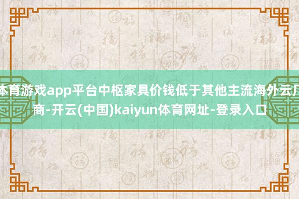 體育游戲app平臺中樞家具價錢低于其他主流海外云廠商-開云(中國)kaiyun體育網址-登錄入口