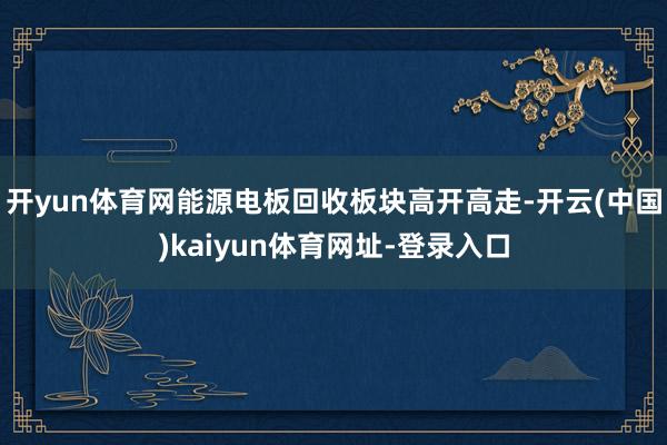 開yun體育網能源電板回收板塊高開高走-開云(中國)kaiyun體育網址-登錄入口