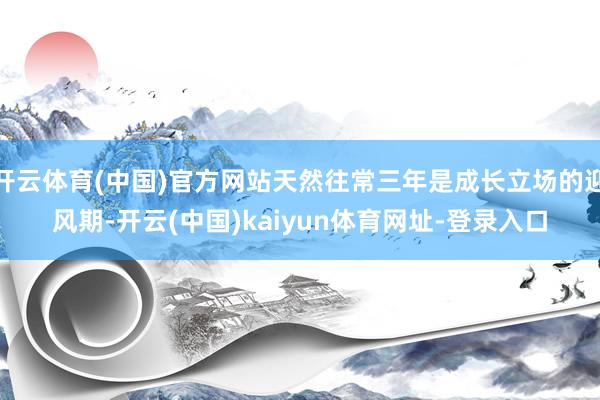 開云體育(中國)官方網站天然往常三年是成長立場的迎風期-開云(中國)kaiyun體育網址-登錄入口