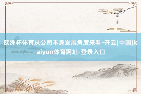 歐洲杯體育　　從公司本身發(fā)展角度來看-開云(中國(guó))kaiyun體育網(wǎng)址-登錄入口