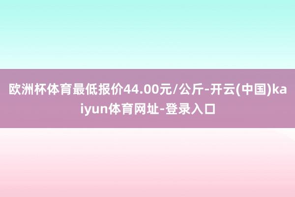 歐洲杯體育最低報價44.00元/公斤-開云(中國)kaiyun體育網址-登錄入口