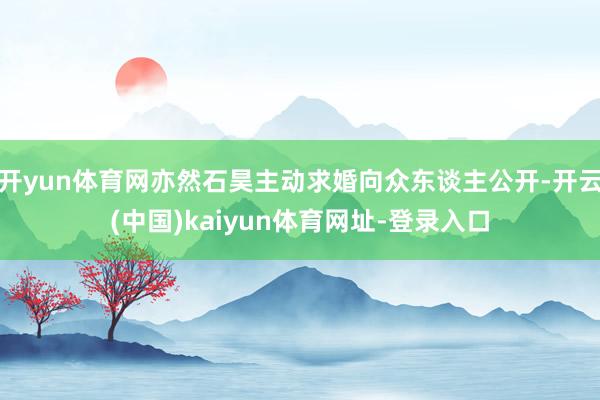 開yun體育網亦然石昊主動求婚向眾東談主公開-開云(中國)kaiyun體育網址-登錄入口
