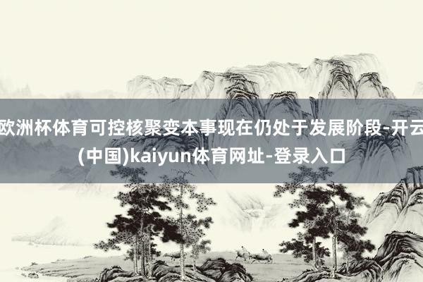 歐洲杯體育可控核聚變本事現在仍處于發展階段-開云(中國)kaiyun體育網址-登錄入口
