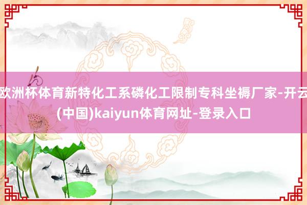 歐洲杯體育新特化工系磷化工限制專科坐褥廠家-開云(中國)kaiyun體育網址-登錄入口