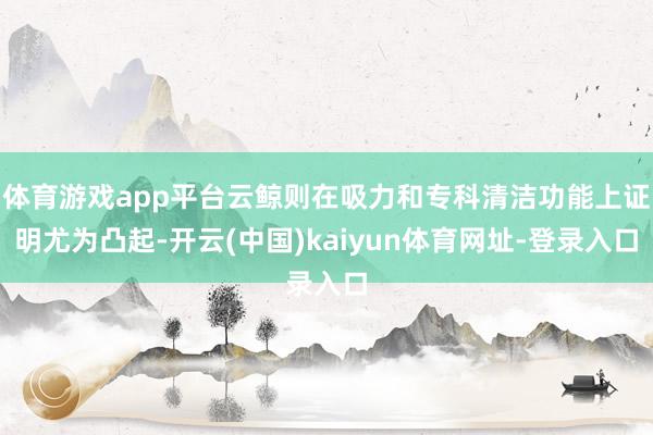 體育游戲app平臺云鯨則在吸力和專科清潔功能上證明尤為凸起-開云(中國)kaiyun體育網址-登錄入口