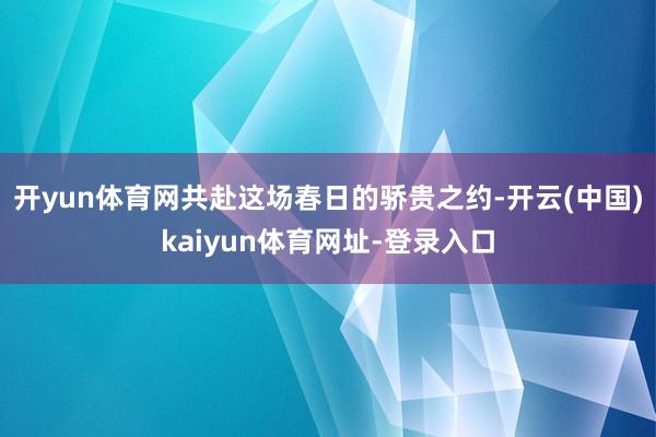 開yun體育網共赴這場春日的驕貴之約-開云(中國)kaiyun體育網址-登錄入口