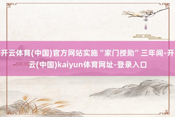 開云體育(中國)官方網站實施“家門授勛”三年間-開云(中國)kaiyun體育網址-登錄入口