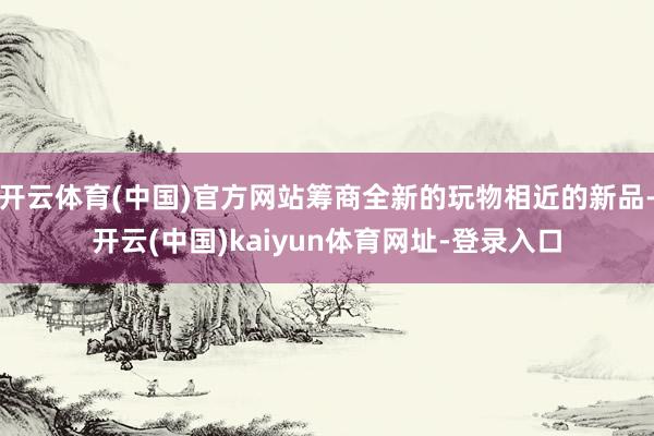 開云體育(中國)官方網站籌商全新的玩物相近的新品-開云(中國)kaiyun體育網址-登錄入口