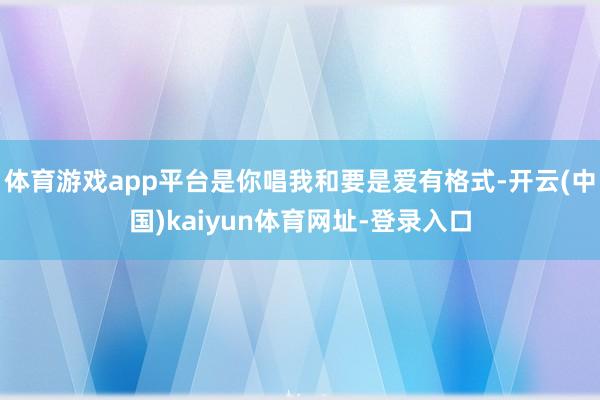 體育游戲app平臺是你唱我和要是愛有格式-開云(中國)kaiyun體育網址-登錄入口
