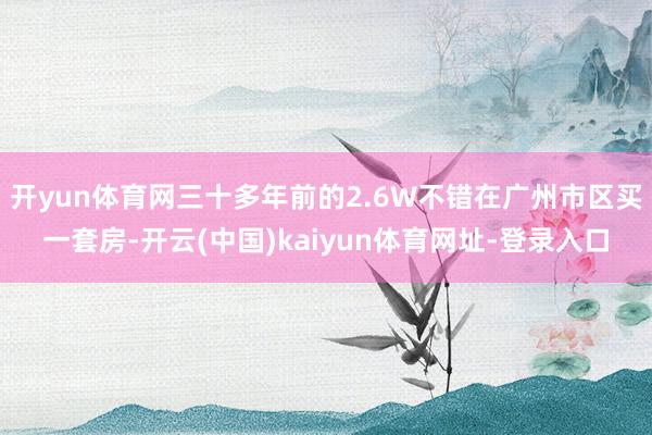 開yun體育網(wǎng)三十多年前的2.6W不錯在廣州市區(qū)買一套房-開云(中國)kaiyun體育網(wǎng)址-登錄入口
