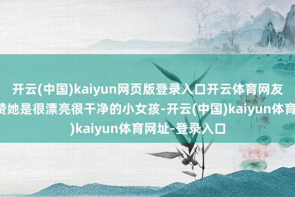 開云(中國)kaiyun網頁版登錄入口開云體育網友不啻一次的夸贊她是很漂亮很干凈的小女孩-開云(中國)kaiyun體育網址-登錄入口