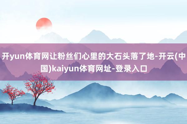 開yun體育網讓粉絲們心里的大石頭落了地-開云(中國)kaiyun體育網址-登錄入口