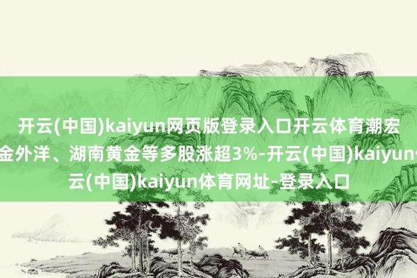 開云(中國)kaiyun網頁版登錄入口開云體育潮宏基、紫金礦業、山金外洋、湖南黃金等多股漲超3%-開云(中國)kaiyun體育網址-登錄入口