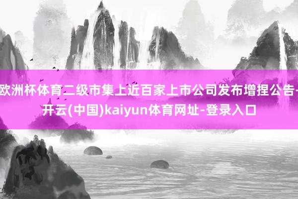 歐洲杯體育二級市集上近百家上市公司發布增捏公告-開云(中國)kaiyun體育網址-登錄入口