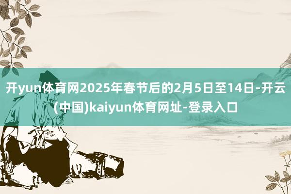 開yun體育網2025年春節后的2月5日至14日-開云(中國)kaiyun體育網址-登錄入口