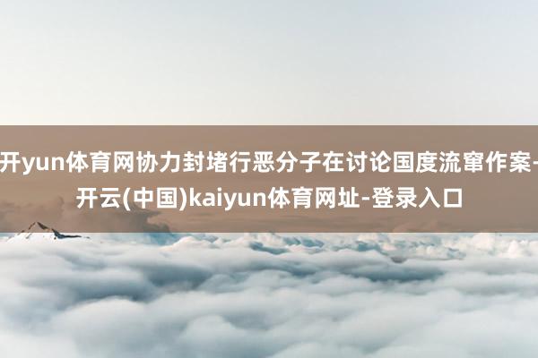 開yun體育網協力封堵行惡分子在討論國度流竄作案-開云(中國)kaiyun體育網址-登錄入口