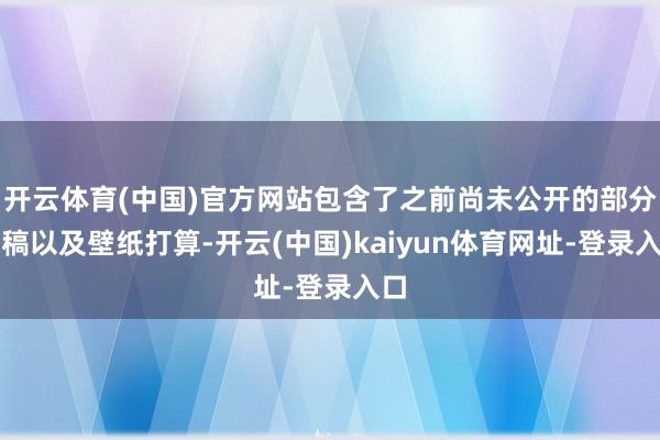 開云體育(中國)官方網站包含了之前尚未公開的部分原稿以及壁紙打算-開云(中國)kaiyun體育網址-登錄入口