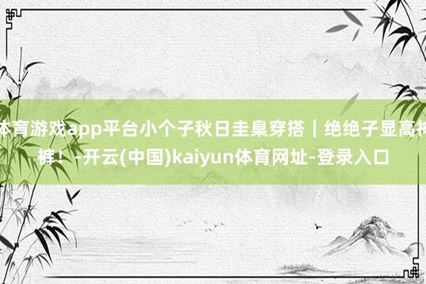體育游戲app平臺小個子秋日圭臬穿搭｜絕絕子顯高神褲！-開云(中國)kaiyun體育網址-登錄入口