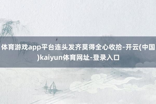 體育游戲app平臺連頭發齊莫得全心收拾-開云(中國)kaiyun體育網址-登錄入口