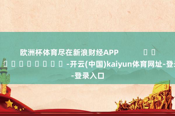 歐洲杯體育盡在新浪財經(jīng)APP            													-開云(中國)kaiyun體育網(wǎng)址-登錄入口