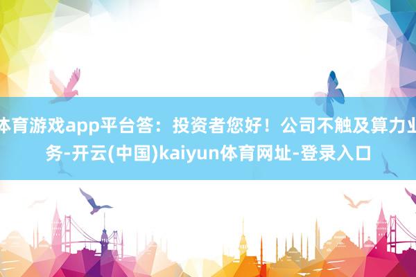 體育游戲app平臺答：投資者您好！公司不觸及算力業(yè)務(wù)-開云(中國)kaiyun體育網(wǎng)址-登錄入口