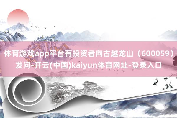 體育游戲app平臺有投資者向古越龍山（600059）發問-開云(中國)kaiyun體育網址-登錄入口
