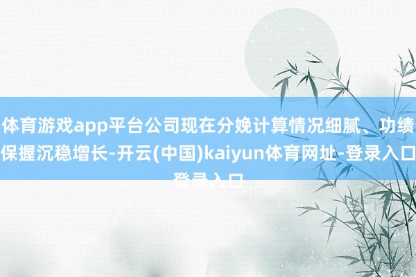 體育游戲app平臺公司現(xiàn)在分娩計(jì)算情況細(xì)膩、功績保握沉穩(wěn)增長-開云(中國)kaiyun體育網(wǎng)址-登錄入口
