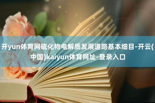 開yun體育網硫化物電解質發展道路基本細目-開云(中國)kaiyun體育網址-登錄入口
