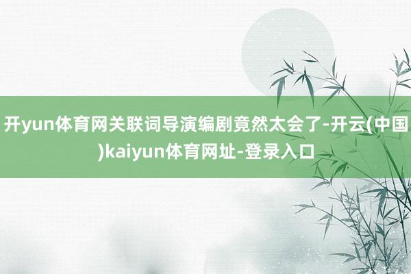 開yun體育網關聯詞導演編劇竟然太會了-開云(中國)kaiyun體育網址-登錄入口